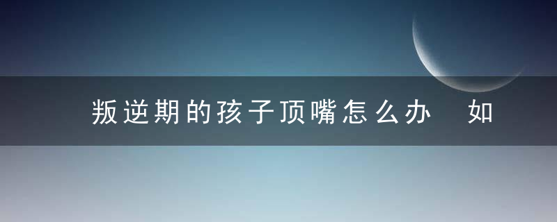 叛逆期的孩子顶嘴怎么办 如何解决叛逆期的孩子顶嘴